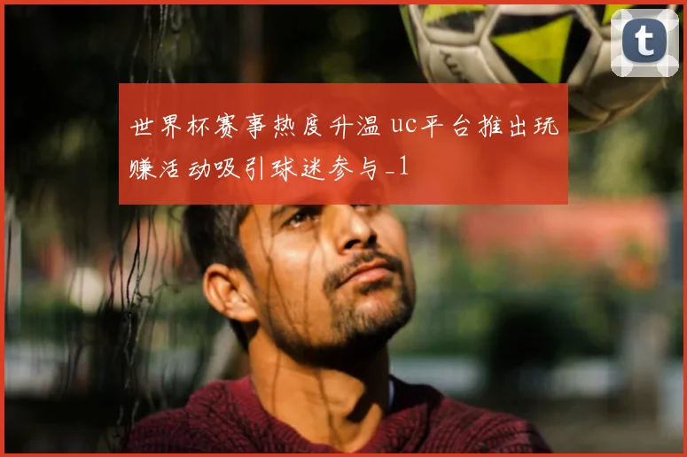 世界杯赛事热度升温 uc平台推出玩赚活动吸引球迷参与_1