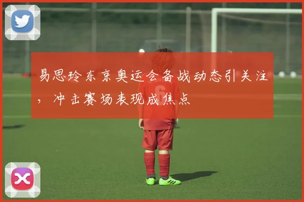 易思玲东京奥运会备战动态引关注，冲击赛场表现成焦点