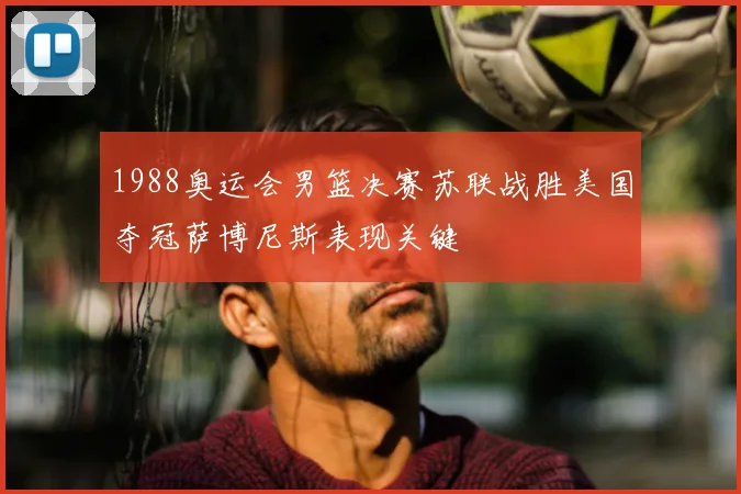 1988奥运会男篮决赛苏联战胜美国夺冠萨博尼斯表现关键