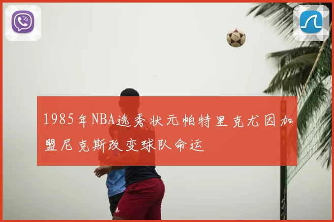 1985年NBA选秀状元帕特里克尤因加盟尼克斯改变球队命运