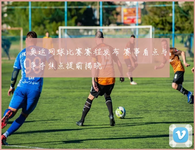 奥运网球比赛赛程发布 赛事看点与争夺焦点提前揭晓