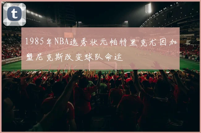 1985年NBA选秀状元帕特里克尤因加盟尼克斯改变球队命运
